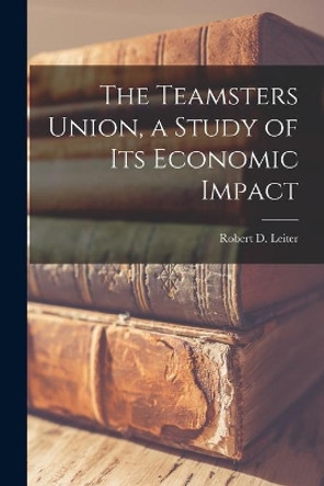 The Teamsters Union, a Study of Its Economic Impact by Robert D (Robert David) 192 Leiter 9781013746567