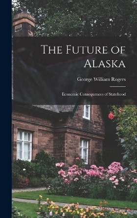 The Future of Alaska; Economic Consequences of Statehood by George William 1917- Rogers 9781013960703