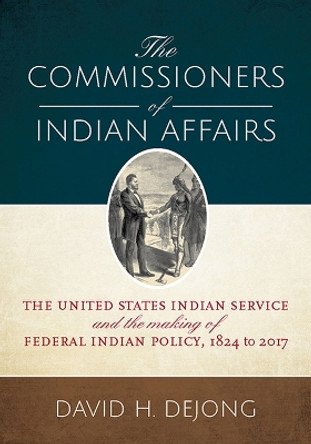 The Commissioners of Indian Affairs: The United States Indian Service and the Making of Federal Indian Policy, 1824 to 2017 by David H. DeJong 9781607817499