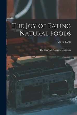 The Joy of Eating Natural Foods; the Complete Organic Cookbook by Agnes Toms 9781014592620