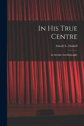 In His True Centre; an Interim Autobiography by Arnold L (Arnold Lionel) 1 Haskell 9781014620927