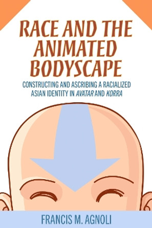 Race and the Animated Bodyscape: Constructing and Ascribing a Racialized Asian Identity in Avatar and Korra by Francis M. Agnoli 9781496845092