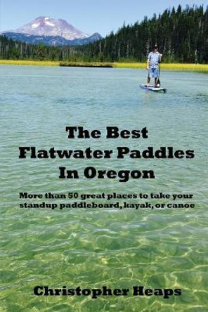 The Best Flatwater Paddles in Oregon: More Than 50 Great Places to Take Your Standup Paddleboard, Kayak, or Canoe by Christopher Heaps 9780998214825