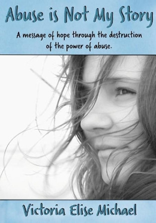 Abuse is Not My Story: A Message of Hope Through the Destruction of the Power of Abuse by Victoria Elise Michael 9780998360133