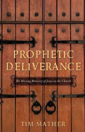 Prophetic Deliverance: The Missing Ministry of Jesus in the Church by Tim Mather 9780998741543