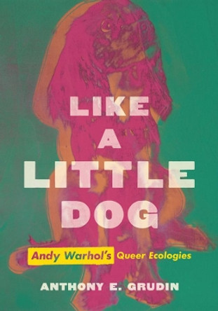 Like a Little Dog: Andy Warhol's Queer Ecologies by Anthony E. Grudin 9780520383579