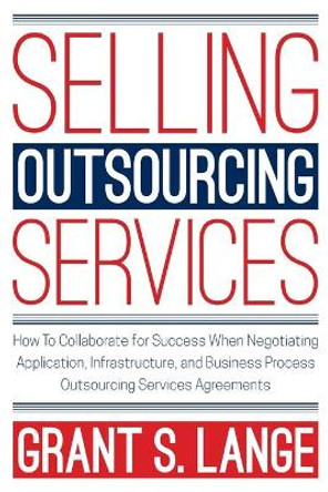 Selling Outsourcing Services: How to Collaborate for Success When Negotiating Application, Infrastructure, and Business Process Outsourcing Services Agreements by Grant S Lange 9780578441580