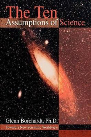 The Ten Assumptions of Science: Toward a New Scientific Worldview by Glenn Borchardt 9780595311279