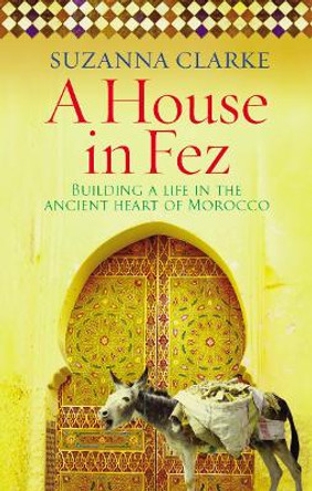 A House in Fez: Building a Life in the Ancient Heart of Morocco by Suzanna Clarke