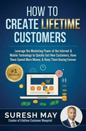 How to Create Lifetime Customers: Leverage the Marketing Power of the Internet & Mobile Technology to Quickly Get New Customers, Have Them Spend More Money, & Keep Them Buying Forever by Suresh May 9780692259184