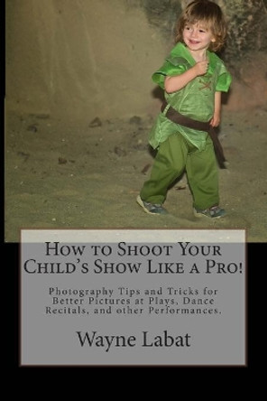 How to Shoot Your Child's Show Like a Pro!: Photography Tips and Tricks for Better Pictures at Plays, Dance Recitals, and other Performances by Wayne Labat 9780692310694