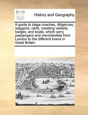A Guide to Stage Coaches, Diligences, Waggons, Carts, Coasting Vessels, Barges, and Boats, Which Carry Passengers and Merchandise from London to the Different Towns in Great Britain by Multiple Contributors 9780699119139