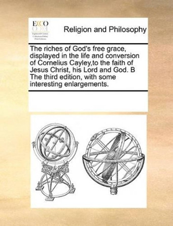 The Riches of God's Free Grace, Displayed in the Life and Conversion of Cornelius Cayley, to the Faith of Jesus Christ, His Lord and God. B the Third Edition, with Some Interesting Enlargements. by Multiple Contributors 9780699121453