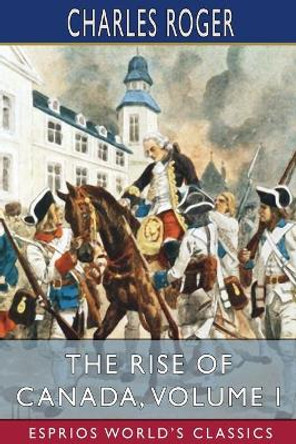 The Rise of Canada, Volume I (Esprios Classics) by Charles Roger 9781034899075