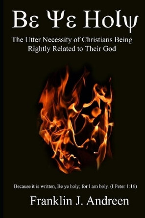 Be Ye Holy: The Utter Necessity of Christians Being Rightly Related to Their God by Franklin J Andreen 9781072729761