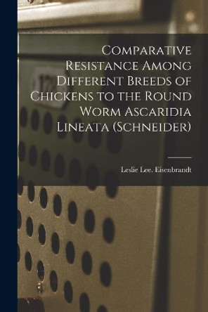 Comparative Resistance Among Different Breeds of Chickens to the Round Worm Ascaridia Lineata (Schneider) by Leslie Lee Eisenbrandt 9781014760876