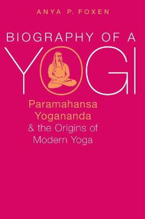 Biography of a Yogi: Paramahansa Yogananda and the Origins of Modern Yoga by Anya P. Foxen