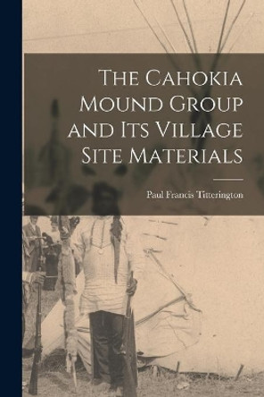 The Cahokia Mound Group and Its Village Site Materials by Paul Francis 1895-1969 Titterington 9781014846631