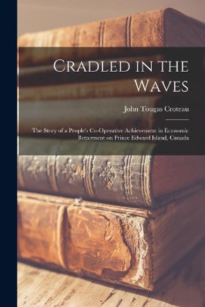 Cradled in the Waves; the Story of a People's Co-operative Achievement in Economic Betterment on Prince Edward Island, Canada by John Tougas Croteau 9781014908469