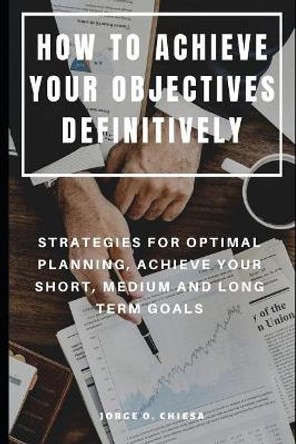 How to Achieve Your Objectives Definitively: Strategies for Optimal Planning, Achieve Your Short, Medium and Long Term Goals by Jorge O Chiesa 9781075021299