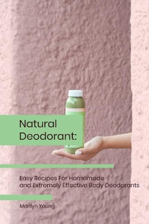 Natural Deodorant: Easy Recipes For Homemade and Extremely Effective Body Deodorants by Marilyn Young 9781076210722