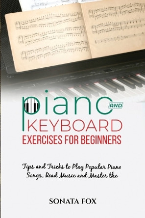 PIANO & Keyboard Exercises for Beginners: Tips and Tricks to Play Popular Piano Songs, Read Music and Master the Techniques by Sonata Fox 9781088254585