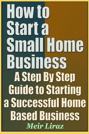 How to Start a Small Home Business - A Step by Step Guide to Starting a Successful Home Based Business by Meir Liraz 9781090696670