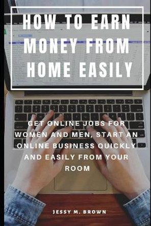 How to Earn Money from Home Easily: Get Online Jobs for Women and Men, Start an Online Business Quickly and Easily from Your Room by Jessy M Brown 9781091296268