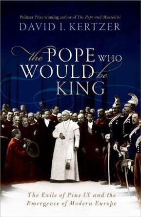 The Pope Who Would Be King: The Exile of Pius IX and the Emergence of Modern Europe by David I. Kertzer