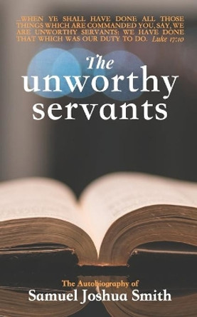 The Unworthy Servants: the Autobiography of Samuel Joshua Smith by Samuel J Smith 9781088980750