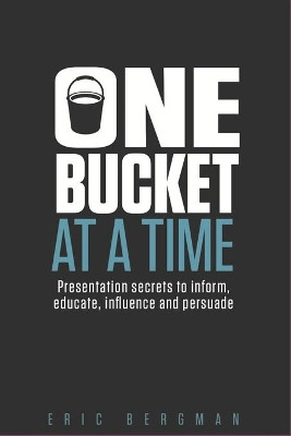 One Bucket at a Time: Presentation secrets to inform, educate, influence, persuade by Eric Bergman 9780995020214