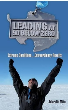 Leading at 90 Below Zero: Extreme Conditions...Extraordinary Results by Antarctic Mike 9780996114301