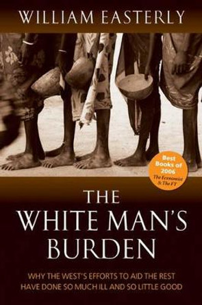 The White Man's Burden: Why the West's Efforts to Aid the Rest Have Done So Much Ill And So Little Good by William Easterly