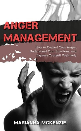 Anger Management: How to Control Your Anger, Understand Your Emotions, and Express Yourself Positively by Marianna McKenzie 9781081245269