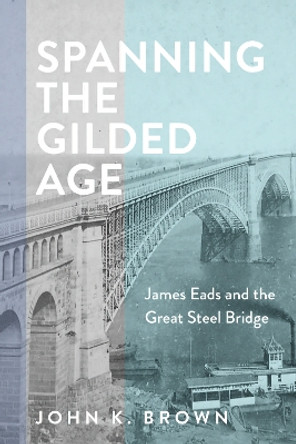 Spanning the Gilded Age: James Eads and the Great Steel Bridge by John K. Brown 9781421448626