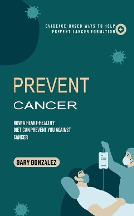 Prevent Cancer: Evidence-based Ways to Help Prevent Cancer Formation (How a Heart-healthy Diet Can Prevent You against Cancer) by Gary Gonzalez 9780995996540