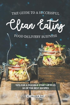 The Guide to A Successful Clean Eating Food Delivery Business: Tips for A Feasible Start-Up Plus 30 of the Best Recipes by Valeria Ray 9781082198304