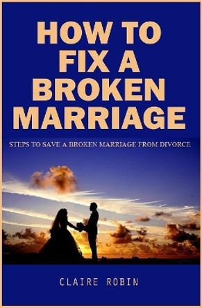 How To Fix A Broken Marriage: Steps to Save a Broken Marriage from Divorce by Claire Robin 9781085822428