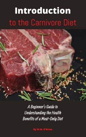 Introduction to the Carnivore Diet: A Beginner's Guide to Understanding the Health Benefits of a Meat Only Diet by William M O'Brien 9781088091722