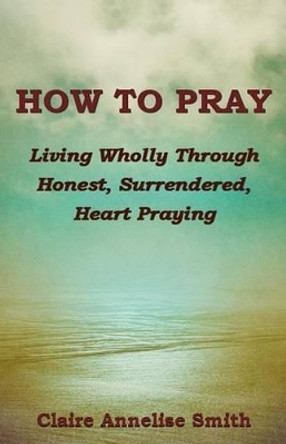 How to Pray: Living Wholly Through Honest, Surrendered, Heart Praying by Claire Annelise Smith Phd 9780996765503