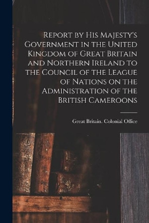 Report by His Majesty's Government in the United Kingdom of Great Britain and Northern Ireland to the Council of the League of Nations on the Administration of the British Cameroons by Great Britain Colonial Office 9781015164758