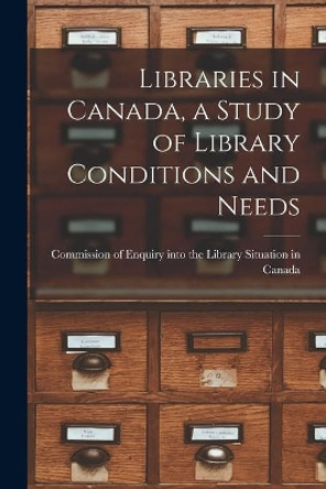 Libraries in Canada, a Study of Library Conditions and Needs by Commission of Enquiry Into the Librar 9781015144514