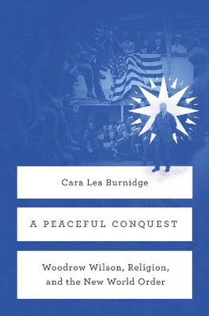 A Peaceful Conquest: Woodrow Wilson, Religion, and the New World Order by Cara Lea       Burnidge