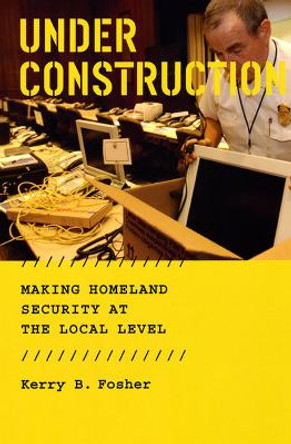 Under Construction: Making Homeland Security at the Local Level by Kerry B. Fosher