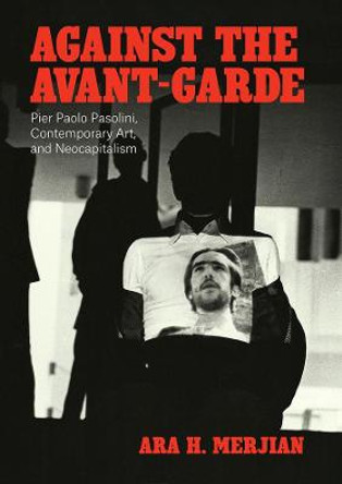 Against the Avant-Garde: Pier Paolo Pasolini, Contemporary Art, and Neocapitalism by Ara H Merjian