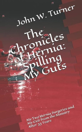 The Chronicles of Hernia: Spilling My Guts: My Two Hernia Surgeries and My Exit From the Ministry After 33 Years by John W Turner 9781080136094