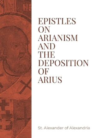 Epistles on Arianism and the deposition of Arius by St Alexander of Alexandria 9781088186169