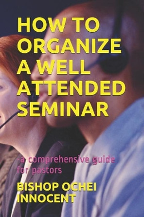 How to Organize a Well Attended Seminar: -A Comprehensive Guide for Pastors by Bishop Ochei Innocent 9781091063167