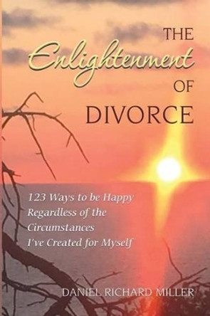 The Enlightenment of Divorce: 123 Ways to be Happy Regardless of the Circumstances I've Created for Myself by Daniel Richard Miller 9780997781106