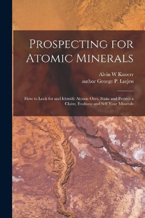 Prospecting for Atomic Minerals; How to Look for and Identify Atomic Ores, Stake and Protect a Claim, Evaluate and Sell Your Minerals by Alvin W Knoerr 9781013765797